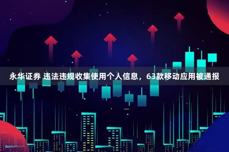 永华证券 违法违规收集使用个人信息，63款移动应用被通报