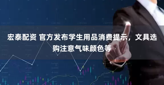 宏泰配资 官方发布学生用品消费提示，文具选购注意气味颜色等