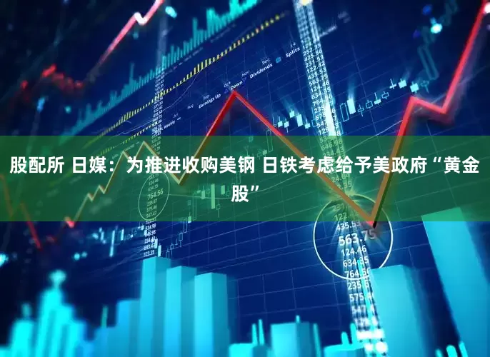 股配所 日媒：为推进收购美钢 日铁考虑给予美政府“黄金股”