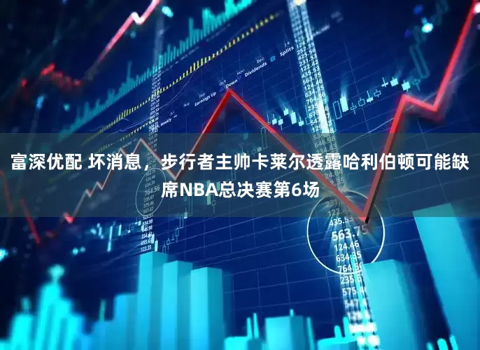 富深优配 坏消息，步行者主帅卡莱尔透露哈利伯顿可能缺席NBA总决赛第6场