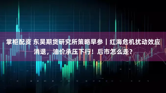 掌柜配资 东吴期货研究所策略早参｜红海危机扰动效应消退，油价承压下行！后市怎么走？