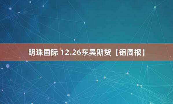 明珠国际 12.26东吴期货【铝周报】