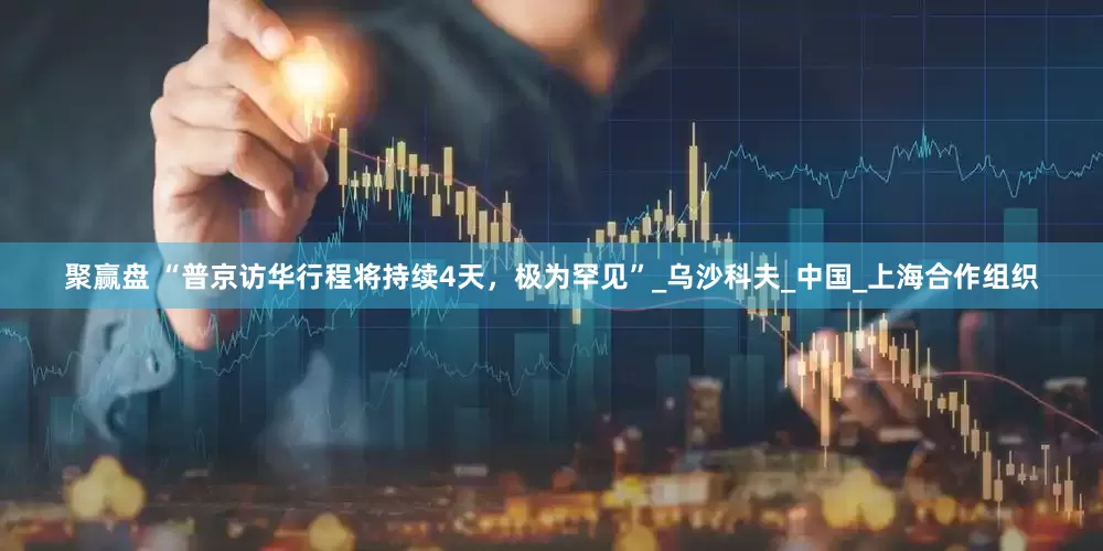 聚赢盘 “普京访华行程将持续4天，极为罕见”_乌沙科夫_中国_上海合作组织