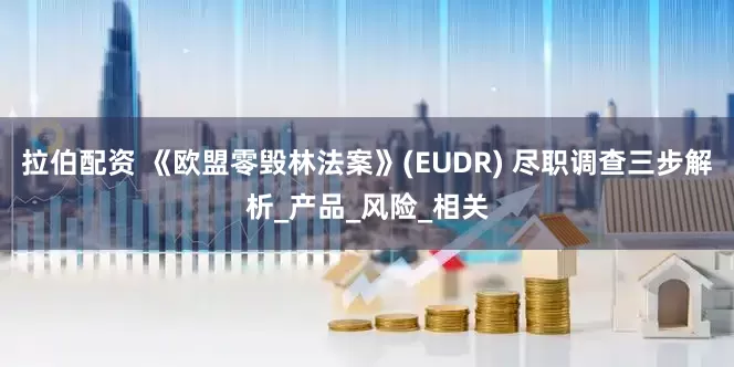 拉伯配资 《欧盟零毁林法案》(EUDR) 尽职调查三步解析_产品_风险_相关