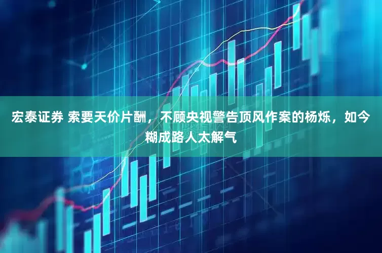 宏泰证券 索要天价片酬，不顾央视警告顶风作案的杨烁，如今糊成路人太解气