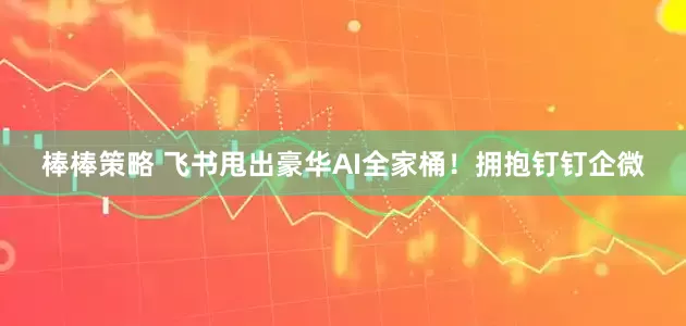 棒棒策略 飞书甩出豪华AI全家桶！拥抱钉钉企微