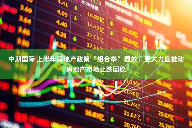 中期国际 上半年房地产政策 “组合拳” 显效，更大力度推动房地产市场止跌回稳