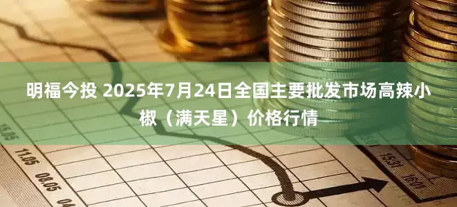 明福今投 2025年7月24日全国主要批发市场高辣小椒（满天星）价格行情