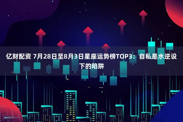 亿财配资 7月28日至8月3日星座运势榜TOP3：自私是水逆设下的陷阱