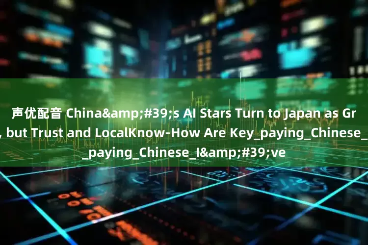 声优配音 China&#39;s AI Stars Turn to Japan as Growth Hotspot, but Trust and LocalKnow-How Are Key_paying_Chinese_I&#39;ve