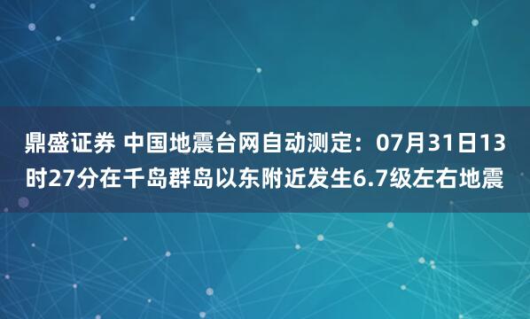 鼎盛证券 中国地震台网自动测定：07月31日13时27分在千岛群岛以东附近发生6.7级左右地震