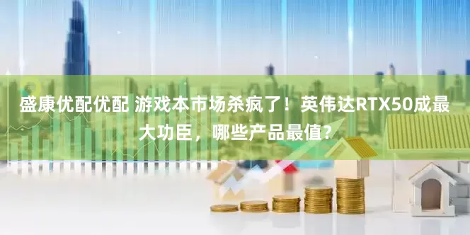 盛康优配优配 游戏本市场杀疯了！英伟达RTX50成最大功臣，哪些产品最值？