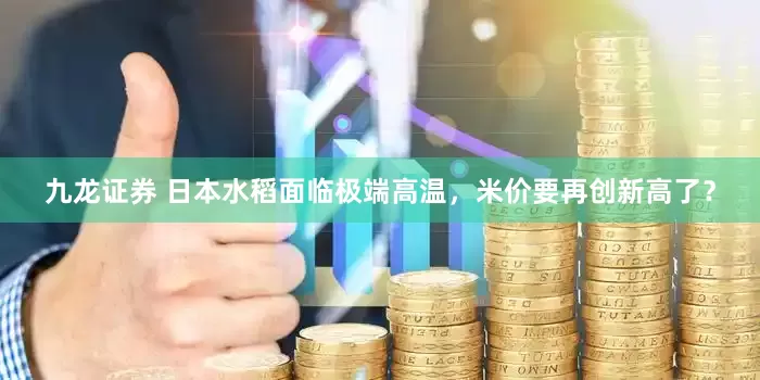 九龙证券 日本水稻面临极端高温，米价要再创新高了？