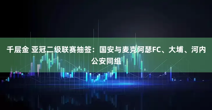 千层金 亚冠二级联赛抽签：国安与麦克阿瑟FC、大埔、河内公安同组