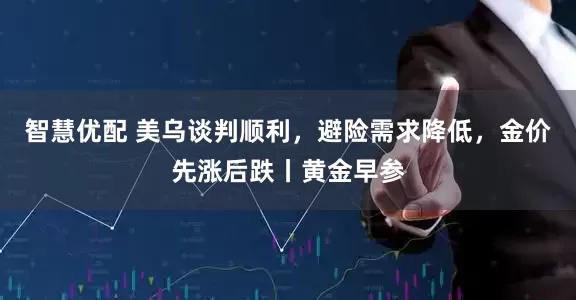 智慧优配 美乌谈判顺利，避险需求降低，金价先涨后跌丨黄金早参