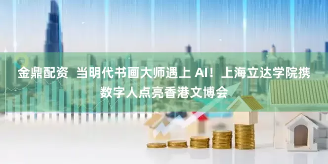 金鼎配资  当明代书画大师遇上 AI！上海立达学院携数字人点亮香港文博会