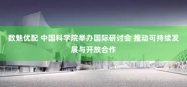 数魅优配 中国科学院举办国际研讨会 推动可持续发展与开放合作