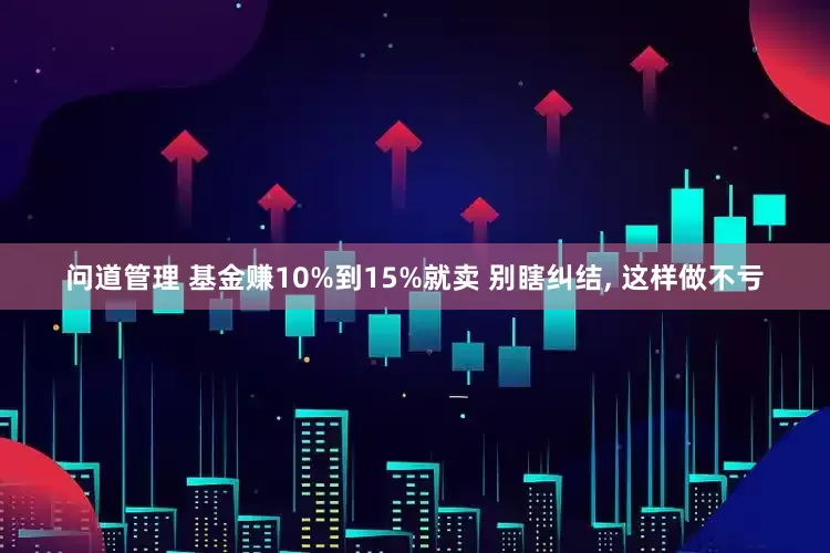 问道管理 基金赚10%到15%就卖 别瞎纠结, 这样做不亏