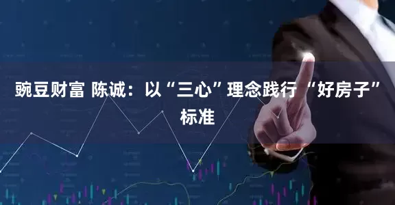 豌豆财富 陈诚：以“三心”理念践行 “好房子”标准