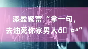 添盈聚富 “拿一句，去油死你家男人🤪”