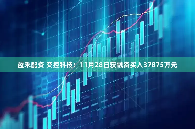 盈禾配资 交控科技：11月28日获融资买入37875万元