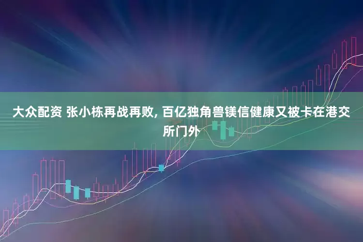 大众配资 张小栋再战再败, 百亿独角兽镁信健康又被卡在港交所门外