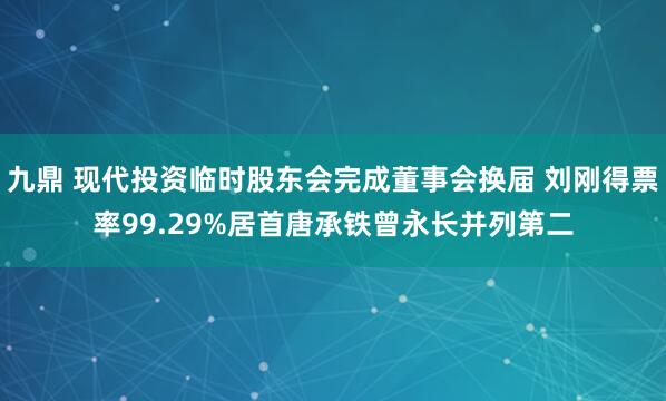 九鼎 现代投资临时股东会完成董事会换届 刘刚得票率99.29%居首唐承铁曾永长并列第二